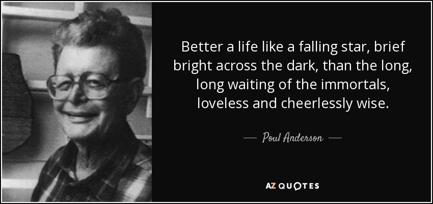 Better a life like a falling star, brief bright across the dark, than the long, long waiting of the immortals, loveless and cheerlessly wise. - Poul Anderson