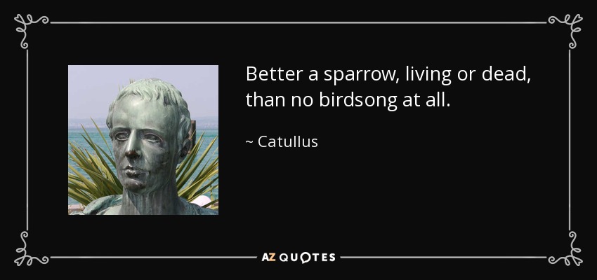 Better a sparrow, living or dead, than no birdsong at all. - Catullus