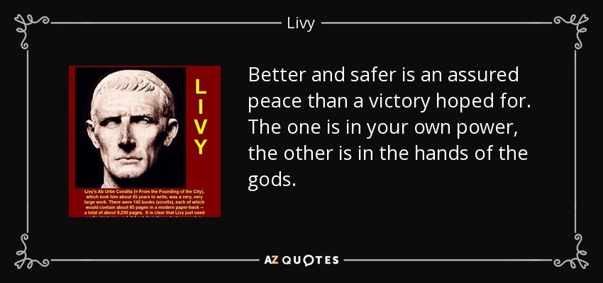 Better and safer is an assured peace than a victory hoped for. The one is in your own power, the other is in the hands of the gods. - Livy