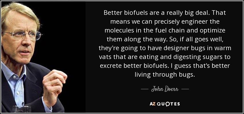 Better biofuels are a really big deal. That means we can precisely engineer the molecules in the fuel chain and optimize them along the way. So, if all goes well, they're going to have designer bugs in warm vats that are eating and digesting sugars to excrete better biofuels. I guess that's better living through bugs. - John Doerr