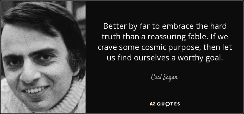 Better by far to embrace the hard truth than a reassuring fable. If we crave some cosmic purpose, then let us find ourselves a worthy goal. - Carl Sagan