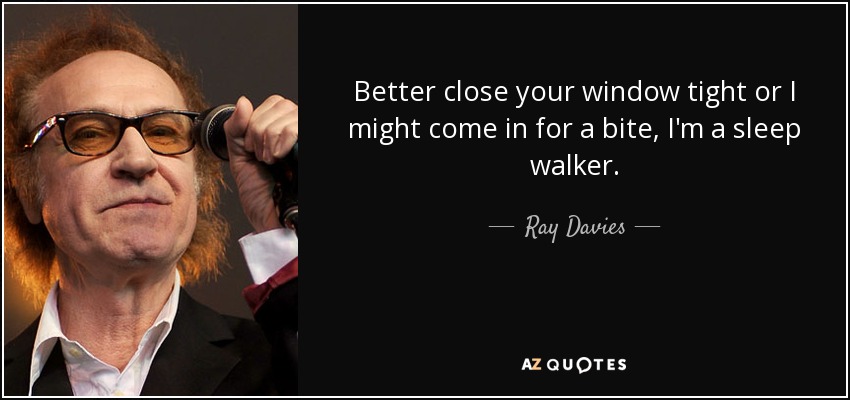 Better close your window tight or I might come in for a bite, I'm a sleep walker. - Ray Davies