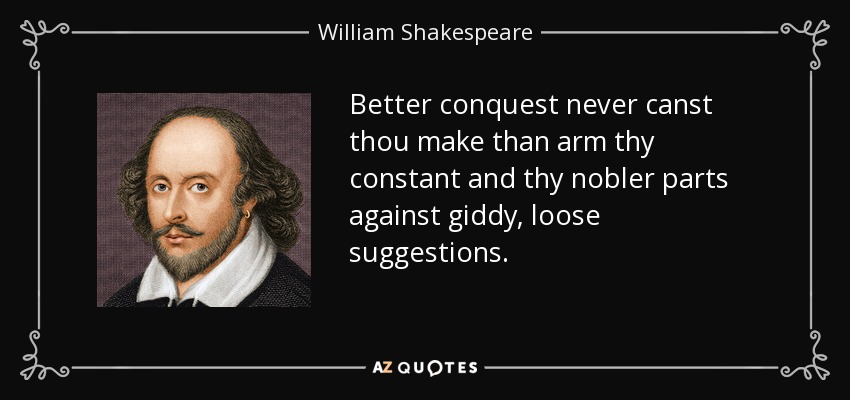Better conquest never canst thou make than arm thy constant and thy nobler parts against giddy, loose suggestions. - William Shakespeare