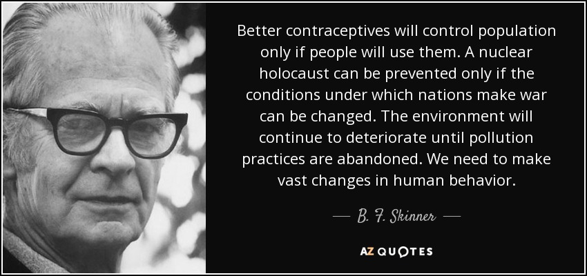 Better contraceptives will control population only if people will use them. A nuclear holocaust can be prevented only if the conditions under which nations make war can be changed. The environment will continue to deteriorate until pollution practices are abandoned. We need to make vast changes in human behavior. - B. F. Skinner