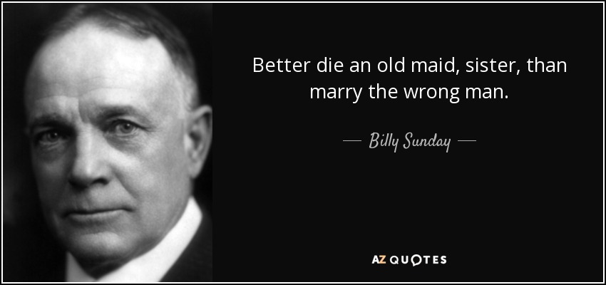 Better die an old maid, sister, than marry the wrong man. - Billy Sunday