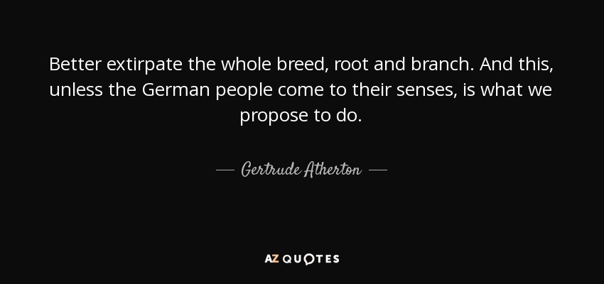 Better extirpate the whole breed, root and branch. And this, unless the German people come to their senses, is what we propose to do. - Gertrude Atherton