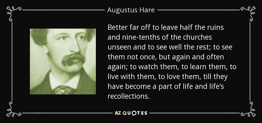 Better far off to leave half the ruins and nine-tenths of the churches unseen and to see well the rest; to see them not once, but again and often again; to watch them, to learn them, to live with them, to love them, till they have become a part of life and life's recollections. - Augustus Hare