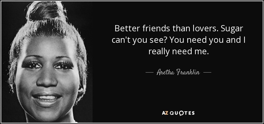 Better friends than lovers. Sugar can't you see? You need you and I really need me. - Aretha Franklin
