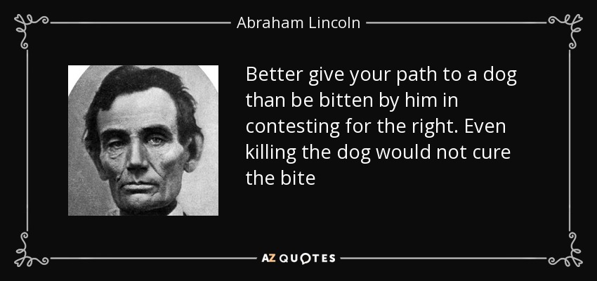 Better give your path to a dog than be bitten by him in contesting for the right. Even killing the dog would not cure the bite - Abraham Lincoln