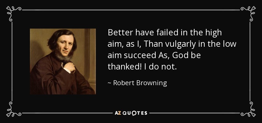 Better have failed in the high aim, as I, Than vulgarly in the low aim succeed As, God be thanked! I do not. - Robert Browning