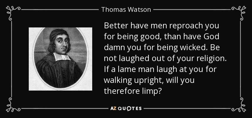 Better have men reproach you for being good, than have God damn you for being wicked. Be not laughed out of your religion. If a lame man laugh at you for walking upright, will you therefore limp? - Thomas Watson