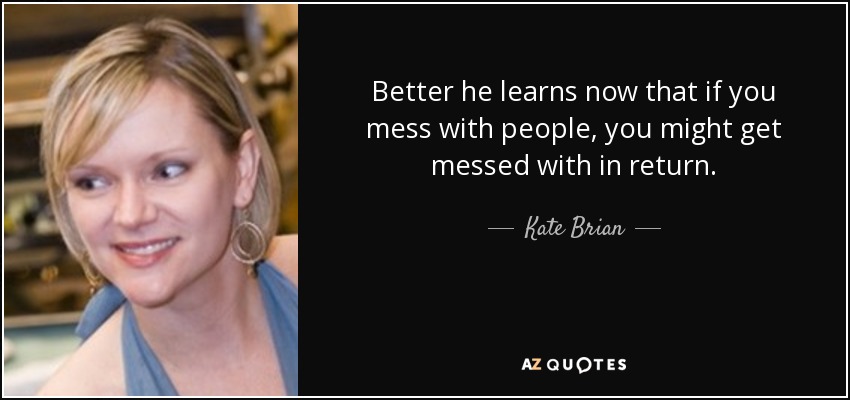 Better he learns now that if you mess with people, you might get messed with in return. - Kate Brian
