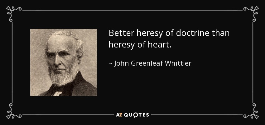 Better heresy of doctrine than heresy of heart. - John Greenleaf Whittier