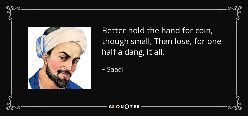 Better hold the hand for coin, though small, Than lose, for one half a dang, it all. - Saadi