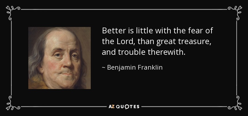 Better is little with the fear of the Lord, than great treasure, and trouble therewith. - Benjamin Franklin