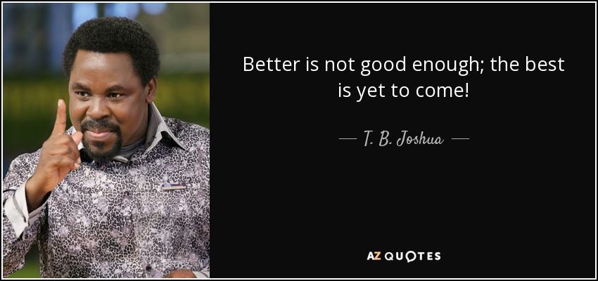 Better is not good enough; the best is yet to come! - T. B. Joshua
