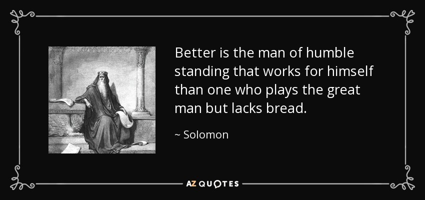 Better is the man of humble standing that works for himself than one who plays the great man but lacks bread. - Solomon