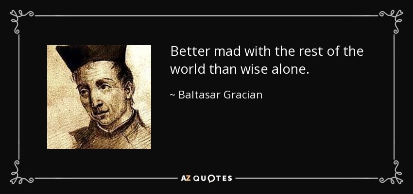 Better mad with the rest of the world than wise alone. - Baltasar Gracian