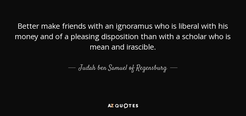 Better make friends with an ignoramus who is liberal with his money and of a pleasing disposition than with a scholar who is mean and irascible. - Judah ben Samuel of Regensburg