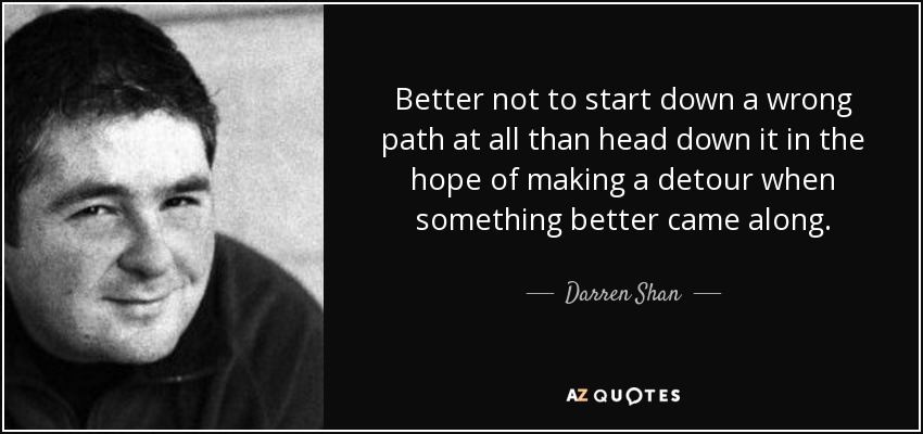 Better not to start down a wrong path at all than head down it in the hope of making a detour when something better came along. - Darren Shan