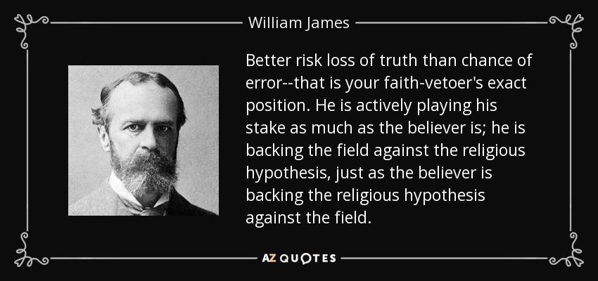 Better risk loss of truth than chance of error--that is your faith-vetoer's exact position. He is actively playing his stake as much as the believer is; he is backing the field against the religious hypothesis, just as the believer is backing the religious hypothesis against the field. - William James