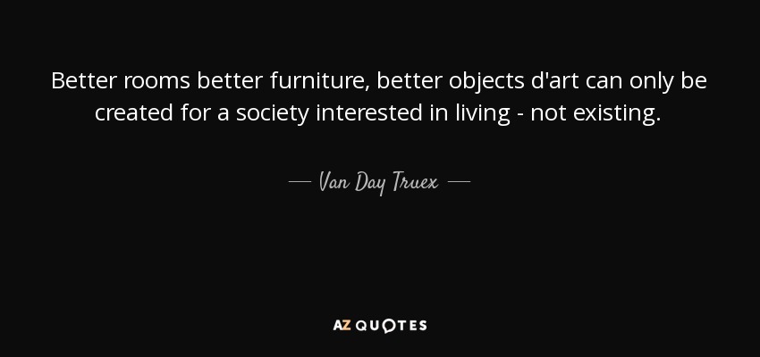 Better rooms better furniture, better objects d'art can only be created for a society interested in living - not existing. - Van Day Truex