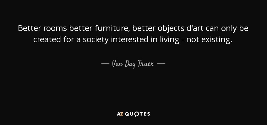 Better rooms better furniture, better objects d'art can only be created for a society interested in living - not existing. - Van Day Truex