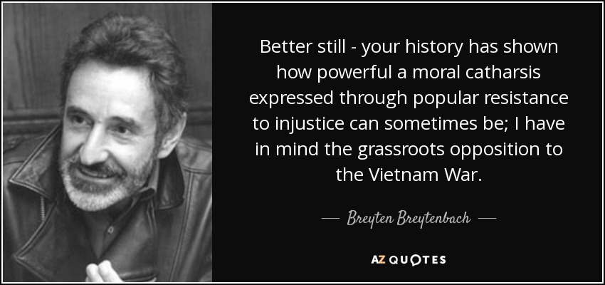 Better still - your history has shown how powerful a moral catharsis expressed through popular resistance to injustice can sometimes be; I have in mind the grassroots opposition to the Vietnam War. - Breyten Breytenbach