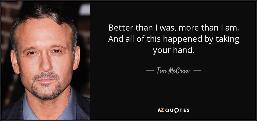 Better than I was, more than I am. And all of this happened by taking your hand. - Tim McGraw