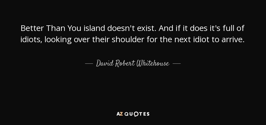Better Than You island doesn't exist. And if it does it's full of idiots, looking over their shoulder for the next idiot to arrive. - David Robert Whitehouse