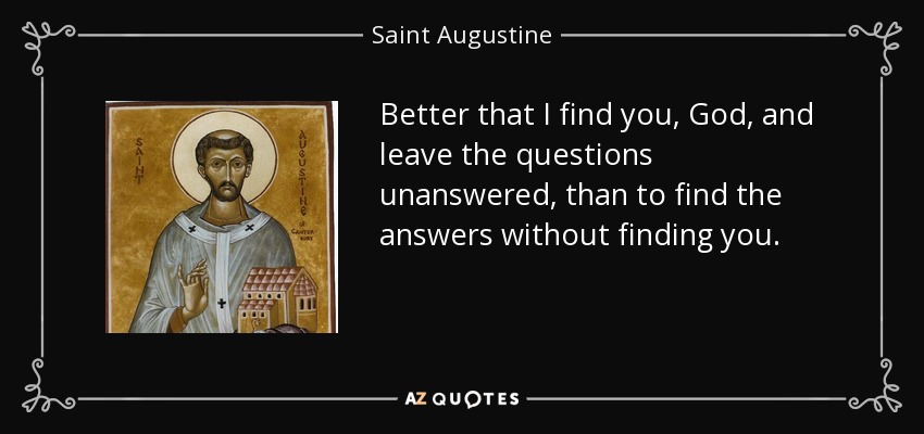 Better that I find you, God, and leave the questions unanswered, than to find the answers without finding you. - Saint Augustine