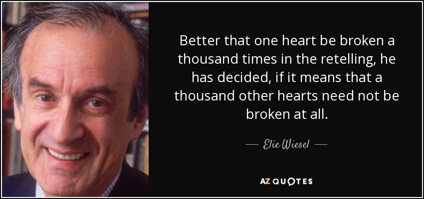 Better that one heart be broken a thousand times in the retelling, he has decided, if it means that a thousand other hearts need not be broken at all. - Elie Wiesel