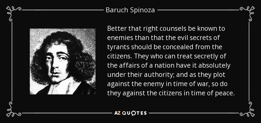 Better that right counsels be known to enemies than that the evil secrets of tyrants should be concealed from the citizens. They who can treat secretly of the affairs of a nation have it absolutely under their authority; and as they plot against the enemy in time of war, so do they against the citizens in time of peace. - Baruch Spinoza