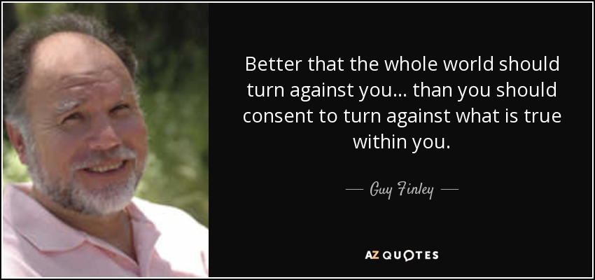 Better that the whole world should turn against you... than you should consent to turn against what is true within you. - Guy Finley