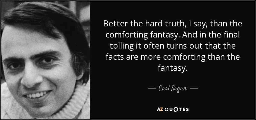 Better the hard truth, I say, than the comforting fantasy. And in the final tolling it often turns out that the facts are more comforting than the fantasy. - Carl Sagan