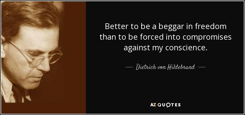 Better to be a beggar in freedom than to be forced into compromises against my conscience. - Dietrich von Hildebrand