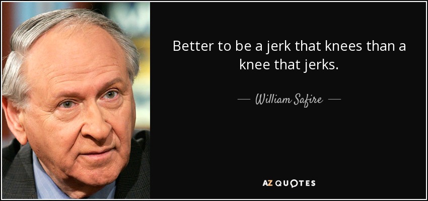 Better to be a jerk that knees than a knee that jerks. - William Safire