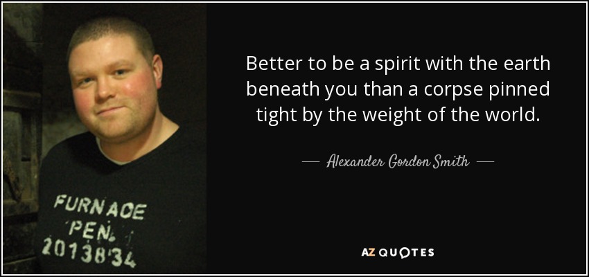 Better to be a spirit with the earth beneath you than a corpse pinned tight by the weight of the world. - Alexander Gordon Smith