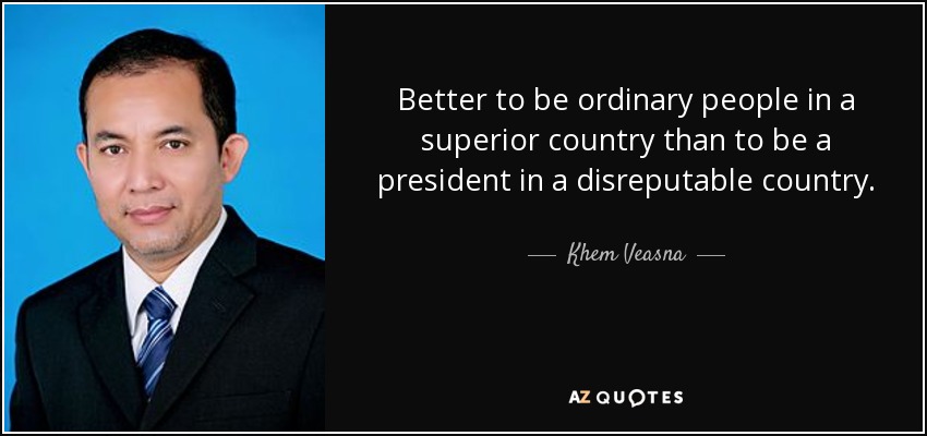 Better to be ordinary people in a superior country than to be a president in a disreputable country. - Khem Veasna