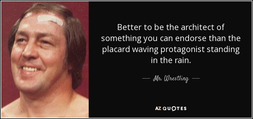 Better to be the architect of something you can endorse than the placard waving protagonist standing in the rain. - Mr. Wrestling