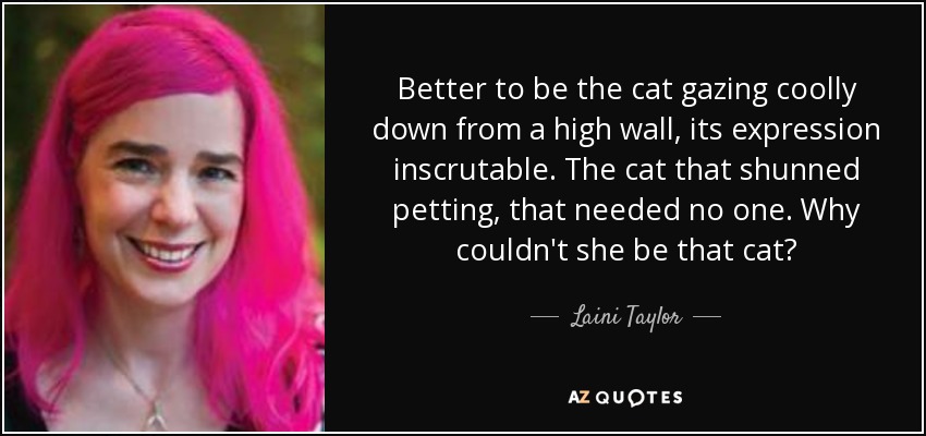 Better to be the cat gazing coolly down from a high wall, its expression inscrutable. The cat that shunned petting, that needed no one. Why couldn't she be that cat? - Laini Taylor