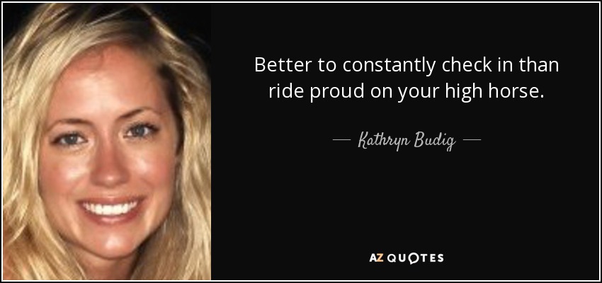 Better to constantly check in than ride proud on your high horse. - Kathryn Budig