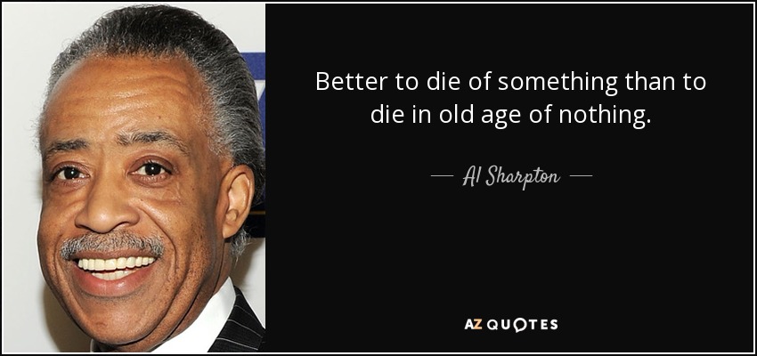 Better to die of something than to die in old age of nothing. - Al Sharpton