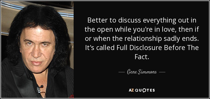 Better to discuss everything out in the open while you're in love, then if or when the relationship sadly ends. It's called Full Disclosure Before The Fact. - Gene Simmons