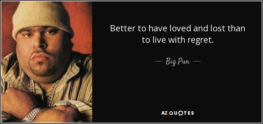 Better to have loved and lost than to live with regret. - Big Pun