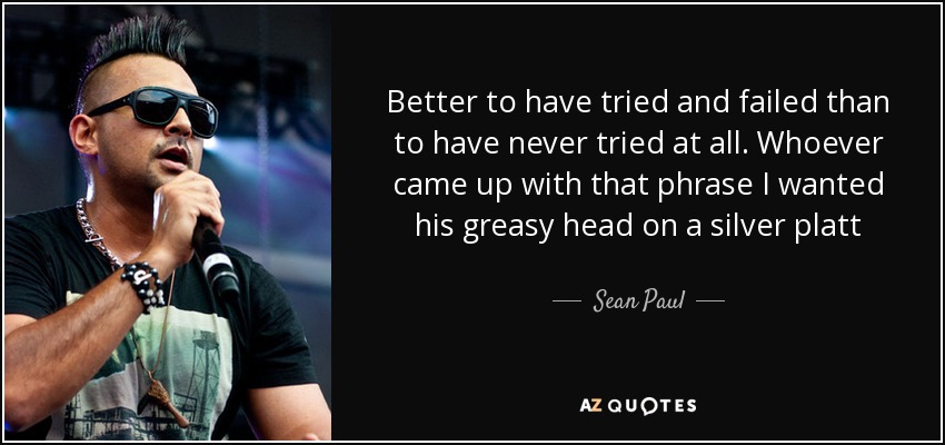 Better to have tried and failed than to have never tried at all. Whoever came up with that phrase I wanted his greasy head on a silver platt - Sean Paul