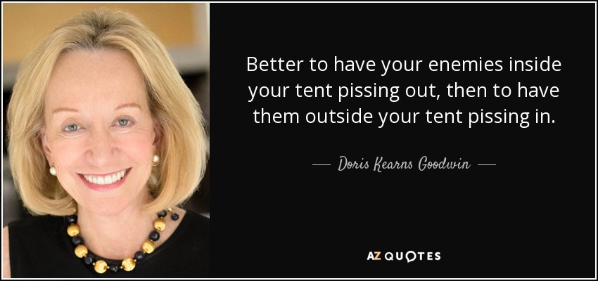 Better to have your enemies inside your tent pissing out, then to have them outside your tent pissing in. - Doris Kearns Goodwin