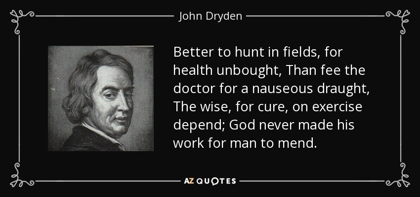 Better to hunt in fields, for health unbought, Than fee the doctor for a nauseous draught, The wise, for cure, on exercise depend; God never made his work for man to mend. - John Dryden