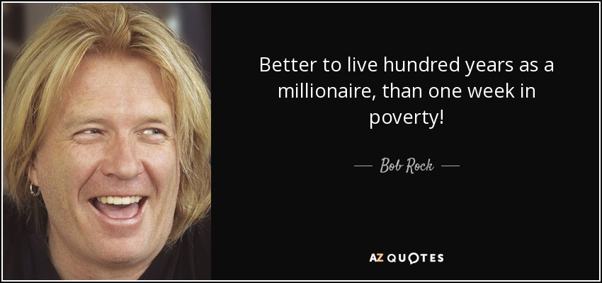 Better to live hundred years as a millionaire, than one week in poverty! - Bob Rock