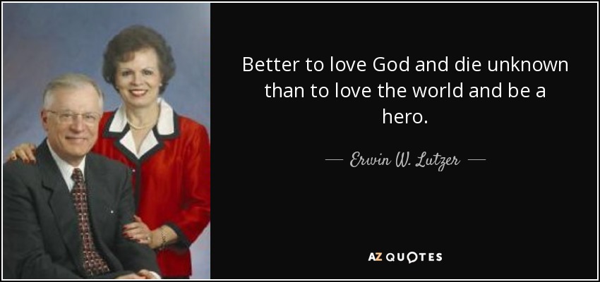 Better to love God and die unknown than to love the world and be a hero. - Erwin W. Lutzer